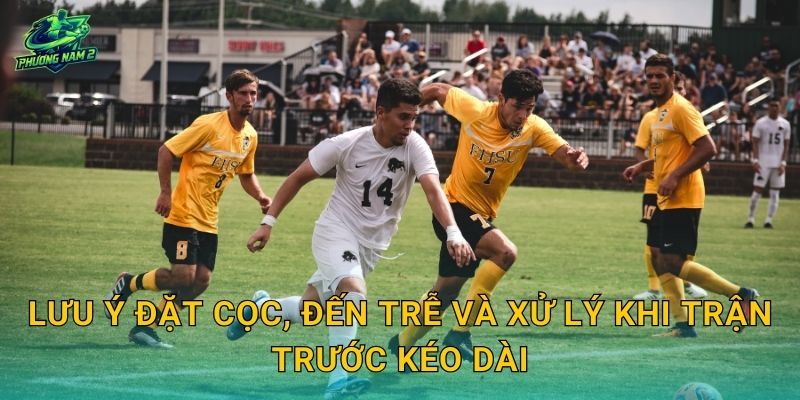 Lưu ý đặt cọc, đến trễ và xử lý khi trận trước kéo dài